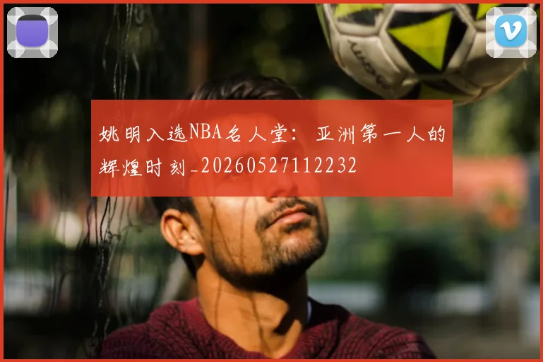 姚明入选NBA名人堂：亚洲第一人的辉煌时刻_20260527112232