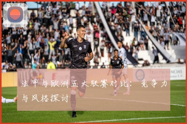 法甲与欧洲五大联赛对比：竞争力与风格探讨