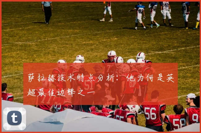 萨拉赫技术特点分析:他为何是英超最佳边锋之一