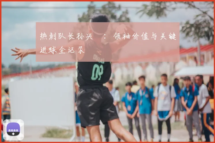 热刺队长孙兴慜：领袖价值与关键进球全记录