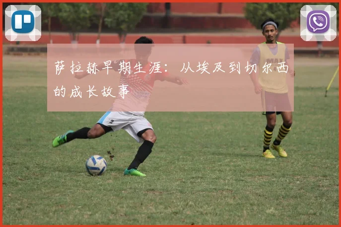 萨拉赫早期生涯:从埃及到切尔西的成长故事