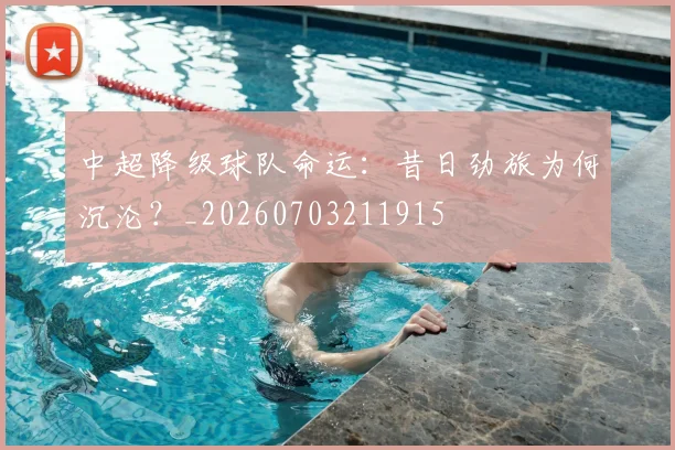 中超降级球队命运：昔日劲旅为何沉沦？_20260703211915