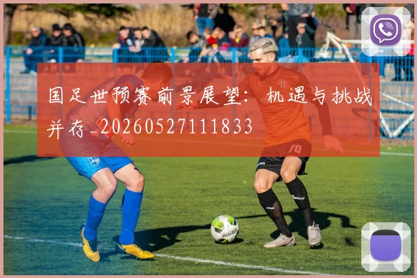 国足世预赛前景展望:机遇与挑战并存_20260527111833