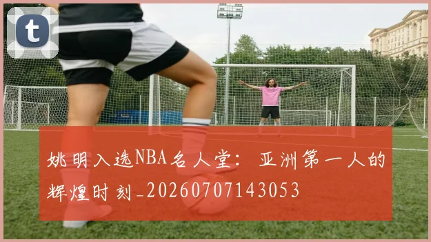 姚明入选NBA名人堂:亚洲第一人的辉煌时刻_20260707143053