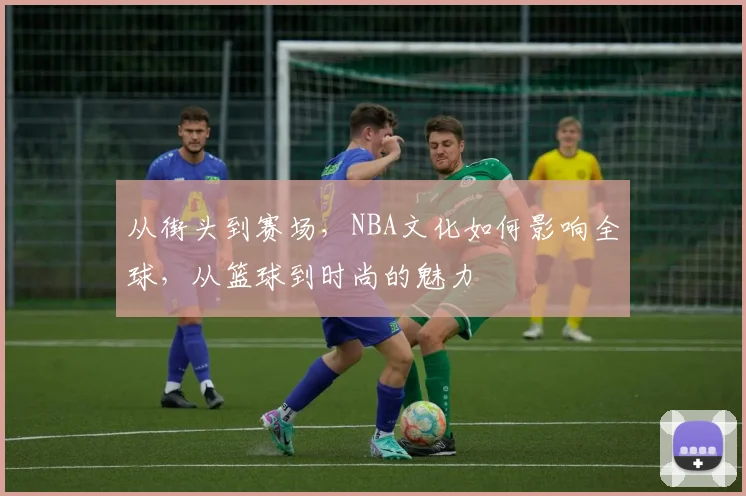 从街头到赛场,NBA文化如何影响全球,从篮球到时尚的魅力
