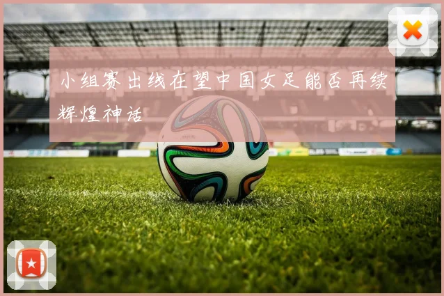 小组赛出线在望中国女足能否再续辉煌神话