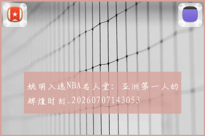 姚明入选NBA名人堂：亚洲第一人的辉煌时刻_20260707143053