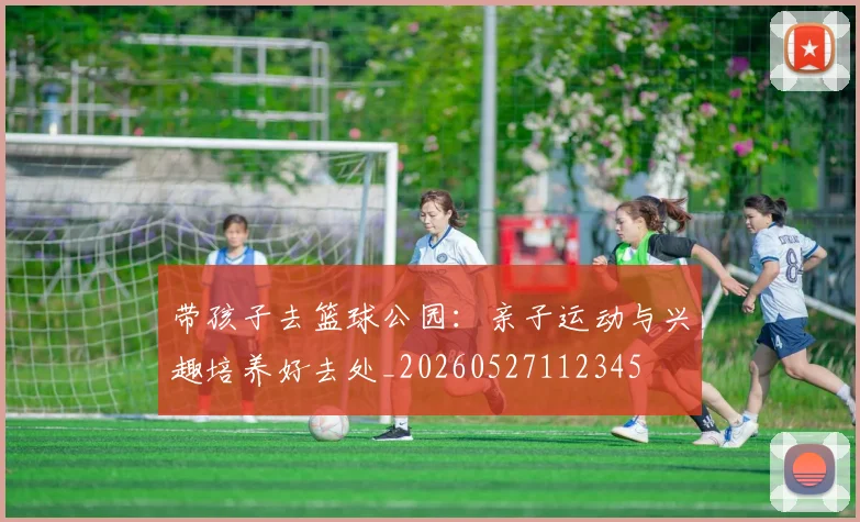 带孩子去篮球公园:亲子运动与兴趣培养好去处_20260527112345