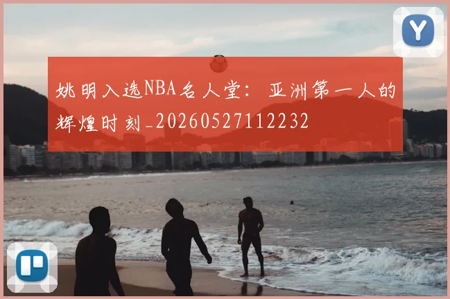 姚明入选NBA名人堂：亚洲第一人的辉煌时刻_20260527112232