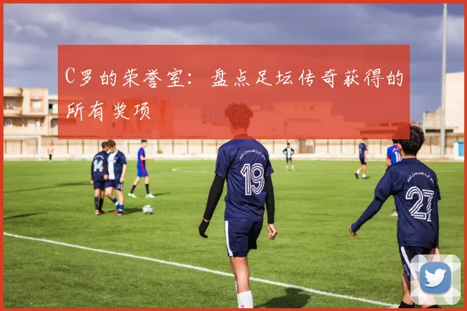C罗的荣誉室：盘点足坛传奇获得的所有奖项