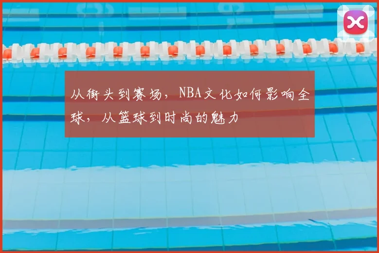 从街头到赛场，NBA文化如何影响全球，从篮球到时尚的魅力